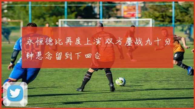 永恒德比再度上演 双方鏖战九十分钟悬念留到下回合