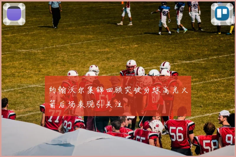 约翰沃尔集锦回顾突破分球高光火箭后场表现引关注