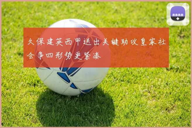 久保建英西甲送出关键助攻皇家社会争四形势更紧凑