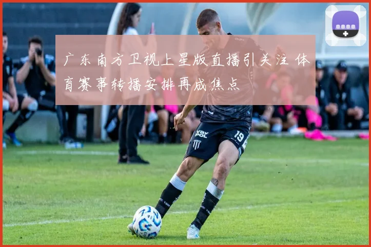 广东南方卫视上星版直播引关注 体育赛事转播安排再成焦点