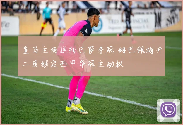 皇马主场逆转巴萨夺冠 姆巴佩梅开二度锁定西甲争冠主动权