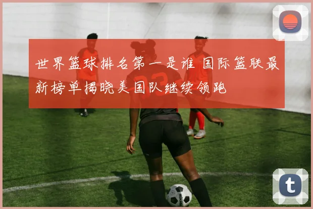 世界篮球排名第一是谁 国际篮联最新榜单揭晓美国队继续领跑
