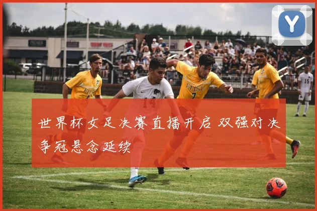 世界杯女足决赛直播开启 双强对决争冠悬念延续