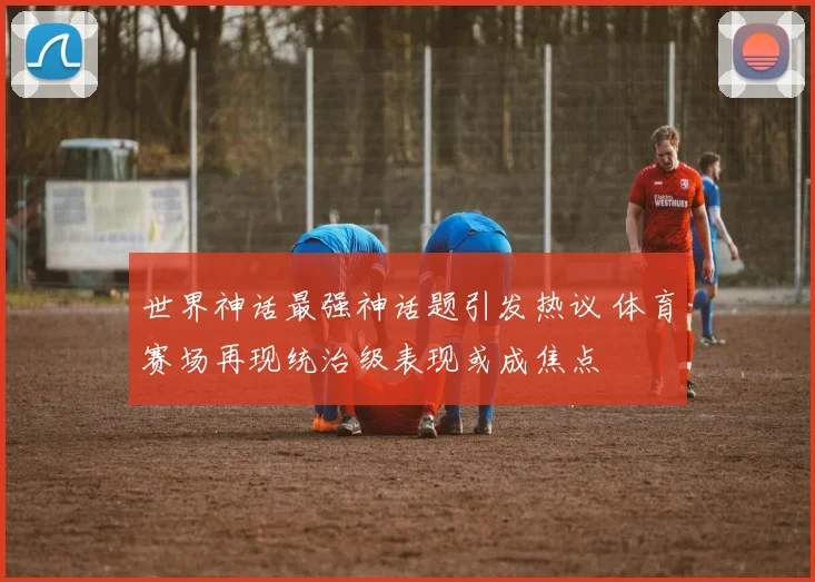 世界神话最强神话题引发热议 体育赛场再现统治级表现或成焦点