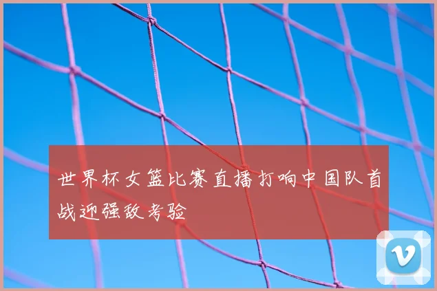 世界杯女篮比赛直播打响中国队首战迎强敌考验
