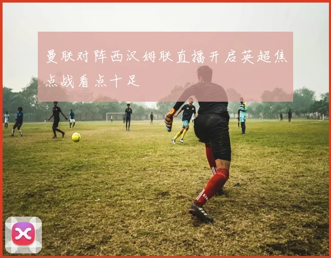 曼联对阵西汉姆联直播开启英超焦点战看点十足