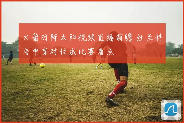 火箭对阵太阳视频直播前瞻 杜兰特与申京对位成比赛看点