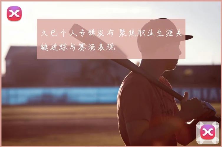久巴个人专辑发布 聚焦职业生涯关键进球与赛场表现