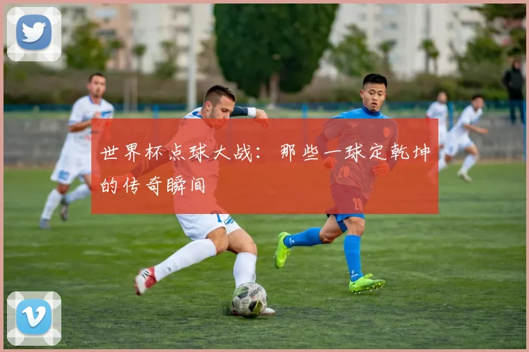 世界杯点球大战：那些一球定乾坤的传奇瞬间