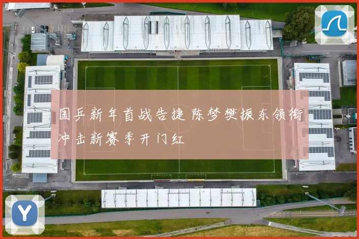 国乒新年首战告捷 陈梦樊振东领衔冲击新赛季开门红
