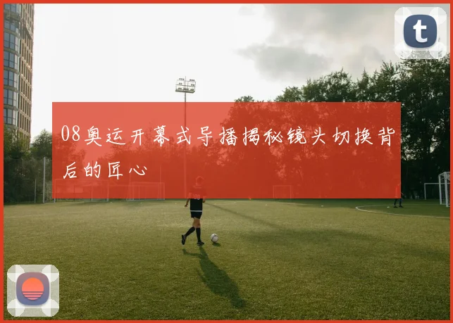 08奥运开幕式导播揭秘镜头切换背后的匠心