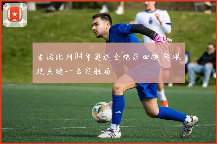 吉诺比利04年奥运会绝杀回顾 阿根廷关键一击定胜局