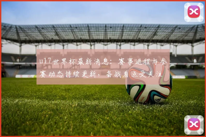 u17世界杯最新消息：赛事进程与参赛动态持续更新，备战看点受关注