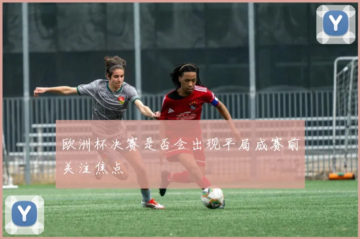 欧洲杯决赛是否会出现平局成赛前关注焦点