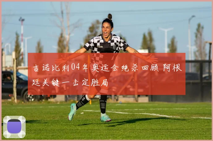 吉诺比利04年奥运会绝杀回顾 阿根廷关键一击定胜局